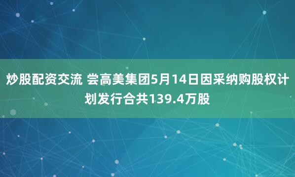 炒股配资交流 尝高美集团5月14日因采纳购股权计划发行合共139.4万股