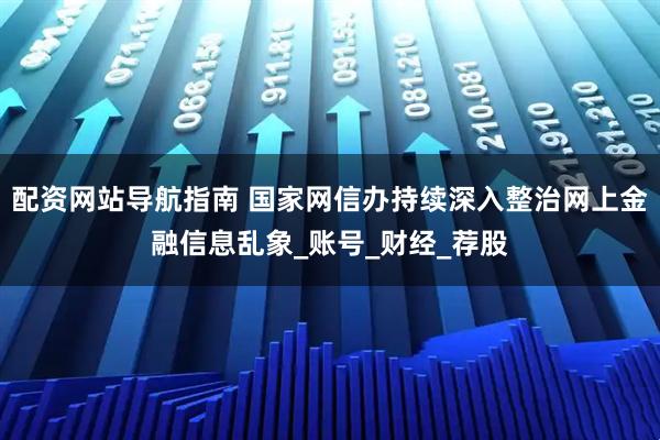 配资网站导航指南 国家网信办持续深入整治网上金融信息乱象_账号_财经_荐股