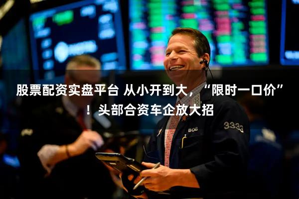 股票配资实盘平台 从小开到大，“限时一口价”！头部合资车企放大招