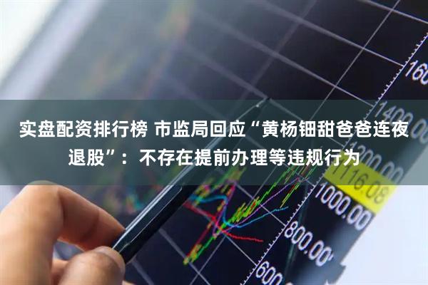 实盘配资排行榜 市监局回应“黄杨钿甜爸爸连夜退股”：不存在提前办理等违规行为