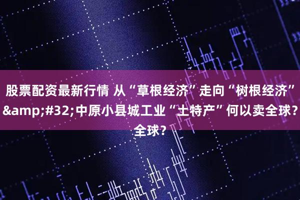股票配资最新行情 从“草根经济”走向“树根经济” 中原小县城工业“土特产”何以卖全球？