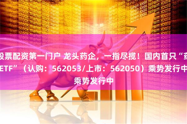 股票配资第一门户 龙头药企,一指尽揽!国内首只“药ETF”(认购:562053/上市:562050)乘势发行中