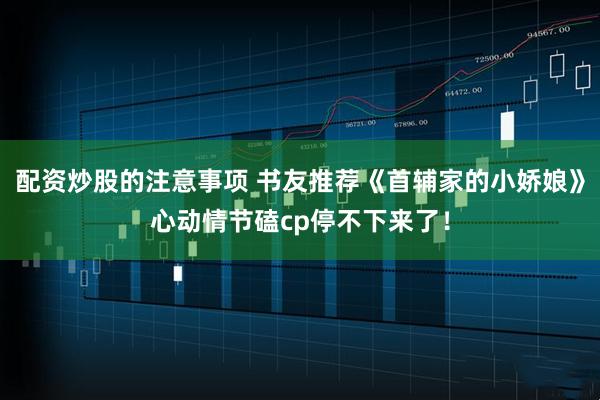 配资炒股的注意事项 书友推荐《首辅家的小娇娘》心动情节磕cp停不下来了！
