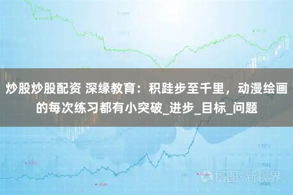 炒股炒股配资 深缘教育：积跬步至千里，动漫绘画的每次练习都有小突破_进步_目标_问题