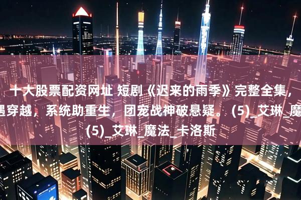 十大股票配资网址 短剧《迟来的雨季》完整全集，修仙宫斗遇穿越，系统助重生，团宠战神破悬疑。 (5)_艾琳_魔法_卡洛斯