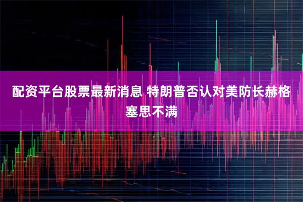 配资平台股票最新消息 特朗普否认对美防长赫格塞思不满
